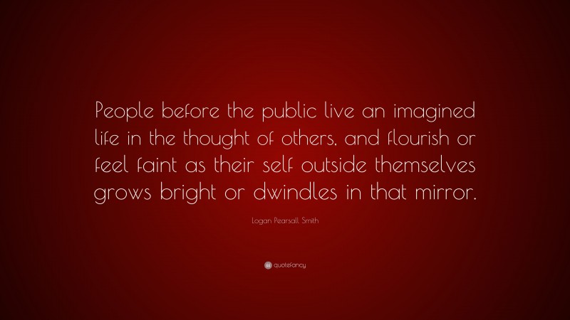 Logan Pearsall Smith Quote: “People before the public live an imagined life in the thought of others, and flourish or feel faint as their self outside themselves grows bright or dwindles in that mirror.”