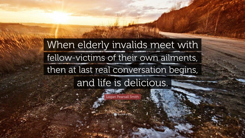 Logan Pearsall Smith Quote: “When elderly invalids meet with fellow-victims of their own ailments, then at last real conversation begins, and life is delicious.”