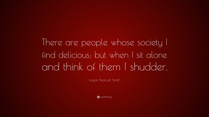 Logan Pearsall Smith Quote: “There are people whose society I find delicious; but when I sit alone and think of them I shudder.”