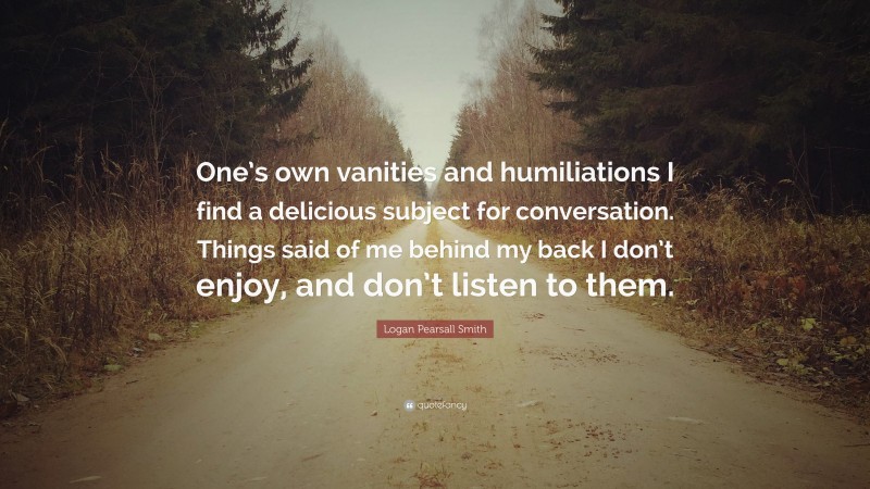 Logan Pearsall Smith Quote: “One’s own vanities and humiliations I find a delicious subject for conversation. Things said of me behind my back I don’t enjoy, and don’t listen to them.”