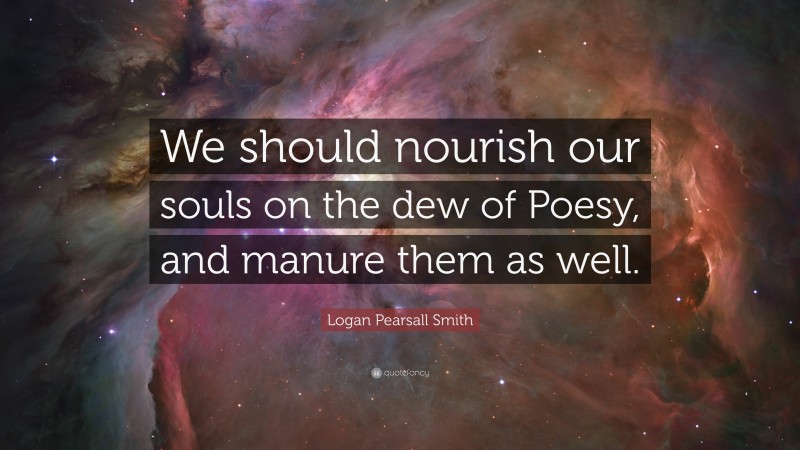 Logan Pearsall Smith Quote: “We should nourish our souls on the dew of Poesy, and manure them as well.”