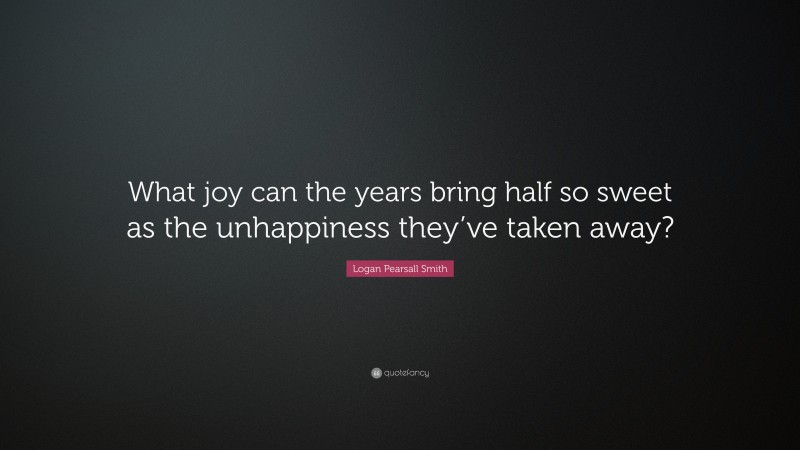 Logan Pearsall Smith Quote: “What joy can the years bring half so sweet as the unhappiness they’ve taken away?”
