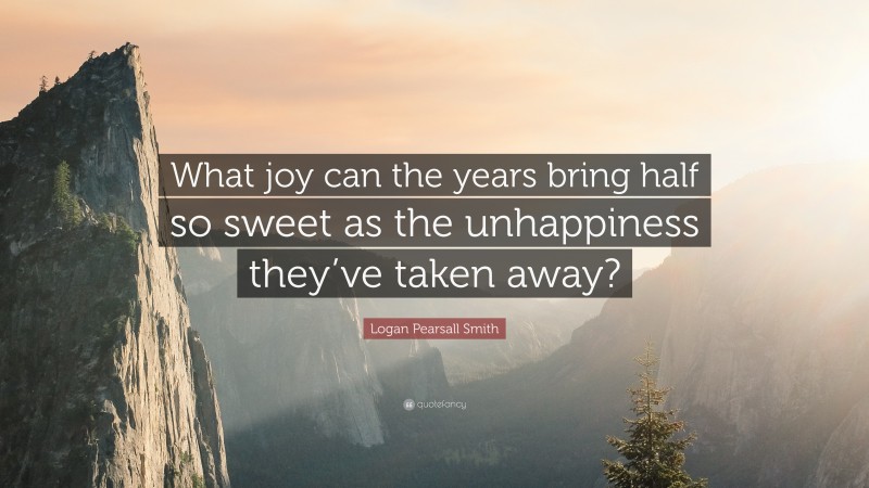 Logan Pearsall Smith Quote: “What joy can the years bring half so sweet as the unhappiness they’ve taken away?”