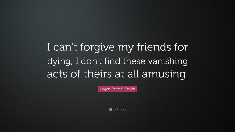 Logan Pearsall Smith Quote: “I can’t forgive my friends for dying; I don’t find these vanishing acts of theirs at all amusing.”