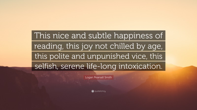 Logan Pearsall Smith Quote: “This nice and subtle happiness of reading, this joy not chilled by age, this polite and unpunished vice, this selfish, serene life-long intoxication.”