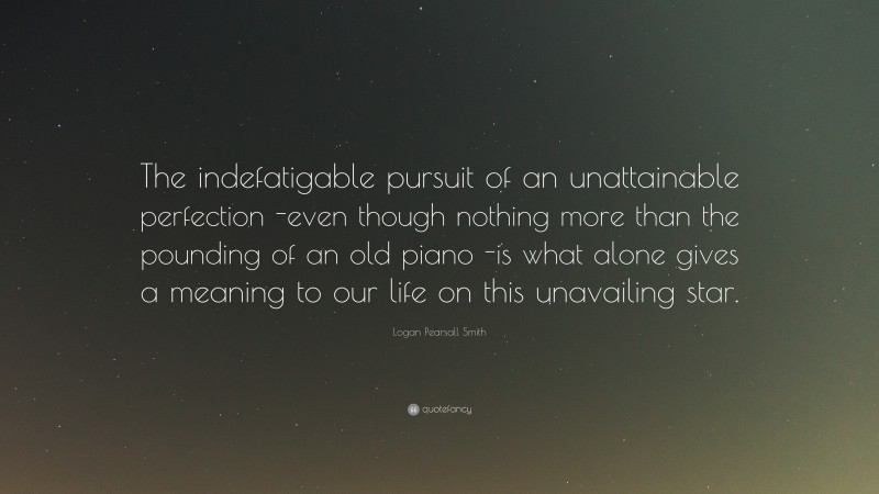 Logan Pearsall Smith Quote: “The indefatigable pursuit of an unattainable perfection -even though nothing more than the pounding of an old piano -is what alone gives a meaning to our life on this unavailing star.”