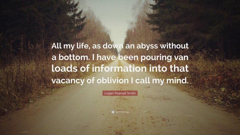 Logan Pearsall Smith Quote: “All my life, as down an abyss without a bottom. I have been pouring van loads of information into that vacancy of oblivion I call my mind.”