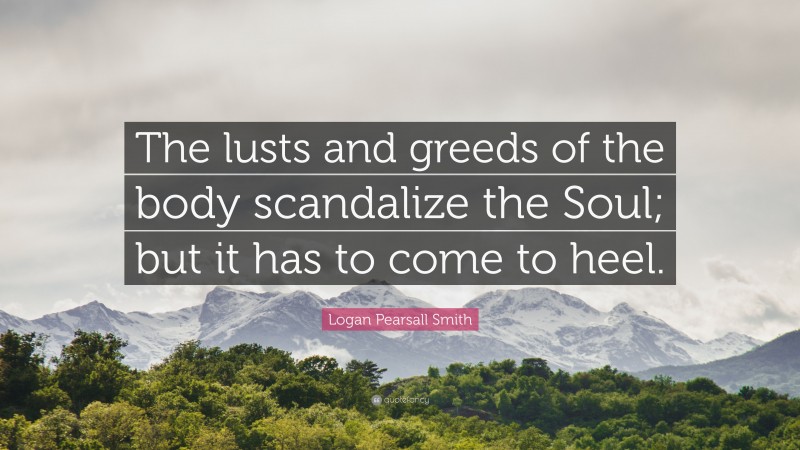 Logan Pearsall Smith Quote: “The lusts and greeds of the body scandalize the Soul; but it has to come to heel.”