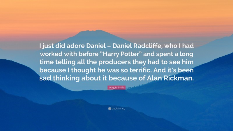 Maggie Smith Quote: “I just did adore Daniel – Daniel Radcliffe, who I had worked with before “Harry Potter” and spent a long time telling all the producers they had to see him because I thought he was so terrific. And it’s been sad thinking about it because of Alan Rickman.”