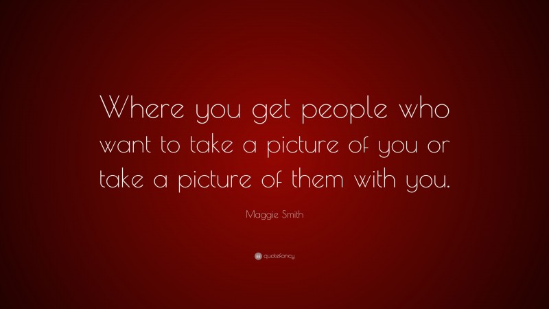 Maggie Smith Quote: “Where you get people who want to take a picture of you or take a picture of them with you.”