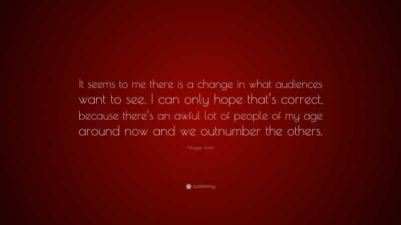 Maggie Smith Quote: “It seems to me there is a change in what audiences want to see. I can only hope that’s correct, because there’s an awful lot of people of my age around now and we outnumber the others.”