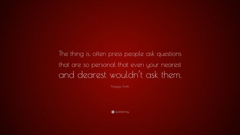 Maggie Smith Quote: “The thing is, often press people ask questions that are so personal that even your nearest and dearest wouldn’t ask them.”