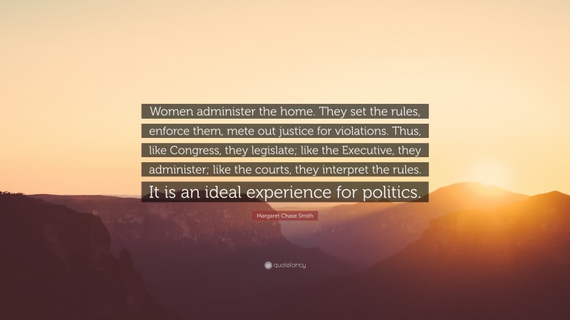 Margaret Chase Smith Quote: “Women administer the home. They set the rules, enforce them, mete out justice for violations. Thus, like Congress, they legislate; like the Executive, they administer; like the courts, they interpret the rules. It is an ideal experience for politics.”