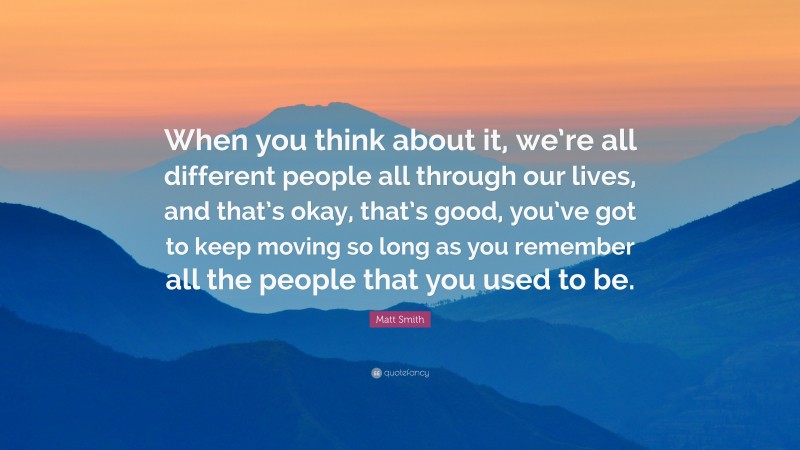 Matt Smith Quote: “When you think about it, we’re all different people all through our lives, and that’s okay, that’s good, you’ve got to keep moving so long as you remember all the people that you used to be.”