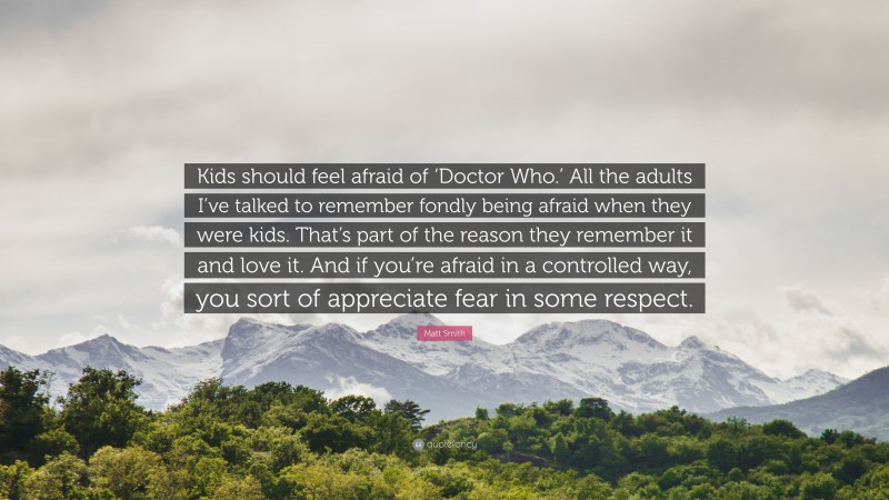 Matt Smith Quote: “Kids should feel afraid of ‘Doctor Who.’ All the adults I’ve talked to remember fondly being afraid when they were kids. That’s part of the reason they remember it and love it. And if you’re afraid in a controlled way, you sort of appreciate fear in some respect.”