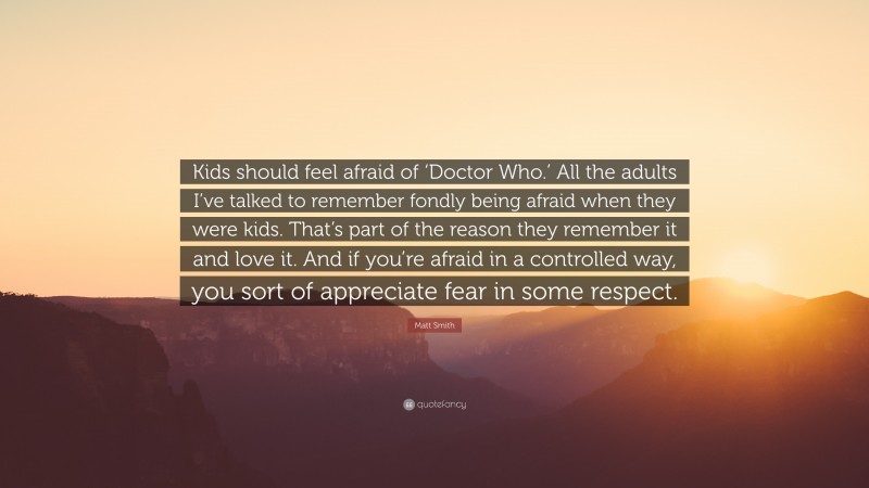 Matt Smith Quote: “Kids should feel afraid of ‘Doctor Who.’ All the adults I’ve talked to remember fondly being afraid when they were kids. That’s part of the reason they remember it and love it. And if you’re afraid in a controlled way, you sort of appreciate fear in some respect.”