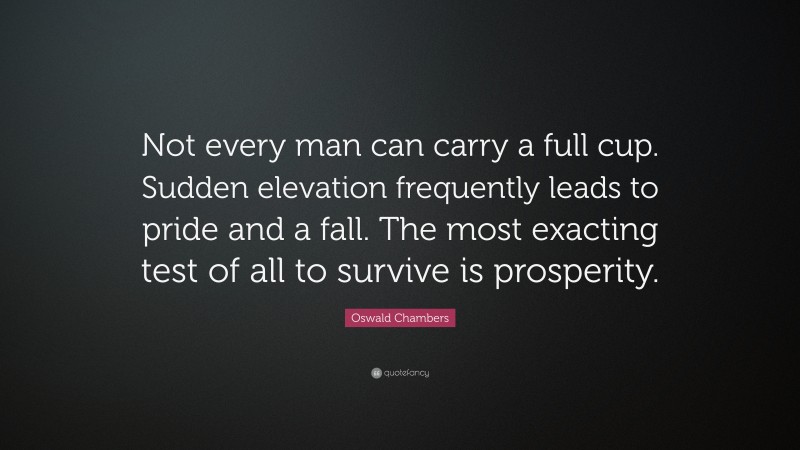 Oswald Chambers Quote: “Not every man can carry a full cup. Sudden elevation frequently leads to pride and a fall. The most exacting test of all to survive is prosperity.”