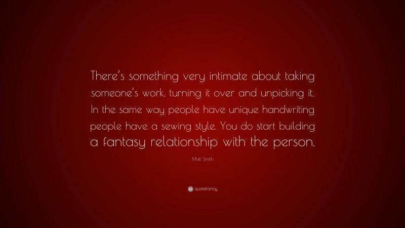 Matt Smith Quote: “There’s something very intimate about taking someone’s work, turning it over and unpicking it. In the same way people have unique handwriting people have a sewing style. You do start building a fantasy relationship with the person.”
