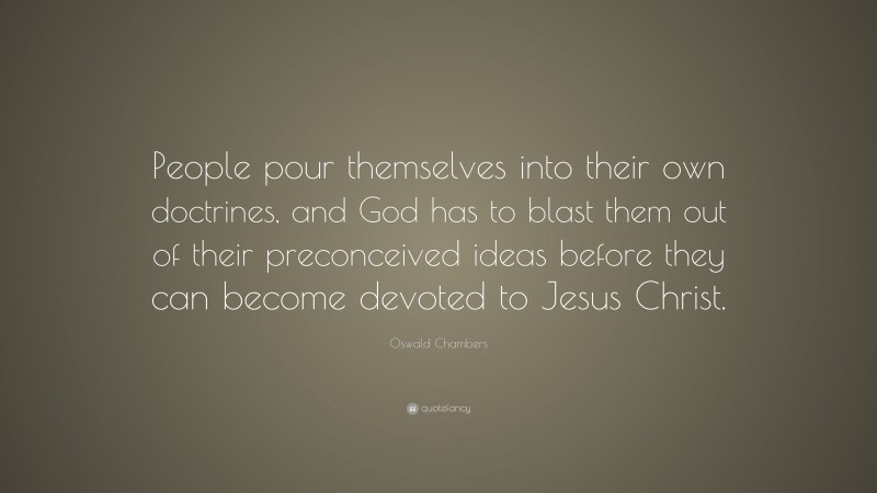 Oswald Chambers Quote: “People pour themselves into their own doctrines, and God has to blast them out of their preconceived ideas before they can become devoted to Jesus Christ.”