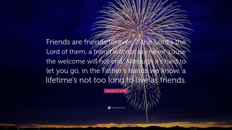 Michael W. Smith Quote: “Friends are friends forever. If the Lord’s the Lord of them, a friend will not say never ’cause the welcome will not end. Although it’s hard to let you go, in the Father’s hands we know, a lifetime’s not too long to live as friends.”
