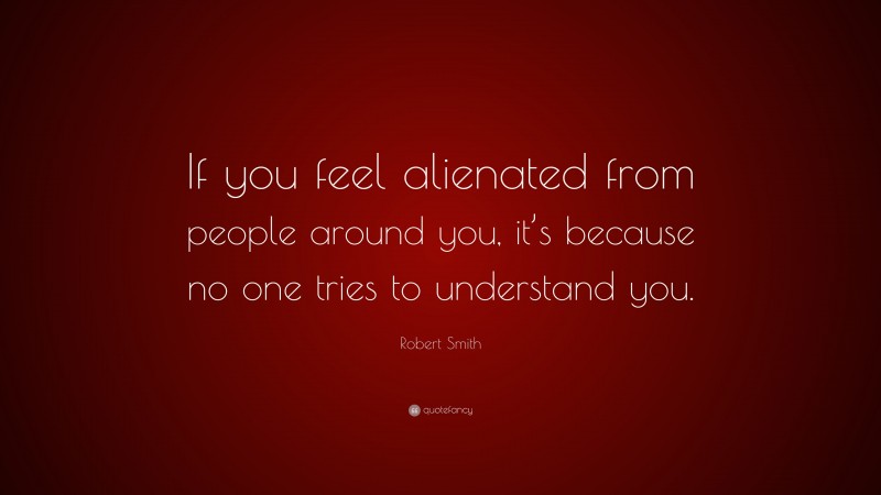 Robert Smith Quote: “If you feel alienated from people around you, it’s because no one tries to understand you.”