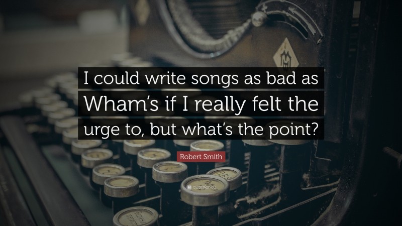 Robert Smith Quote: “I could write songs as bad as Wham’s if I really felt the urge to, but what’s the point?”