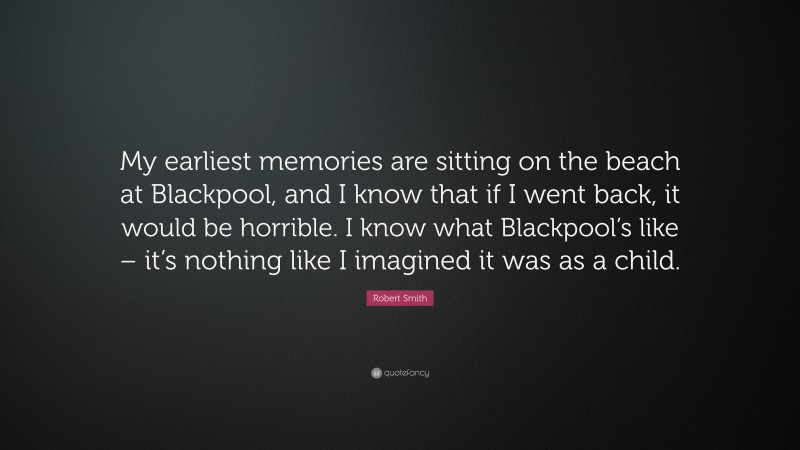 Robert Smith Quote: “My earliest memories are sitting on the beach at Blackpool, and I know that if I went back, it would be horrible. I know what Blackpool’s like – it’s nothing like I imagined it was as a child.”
