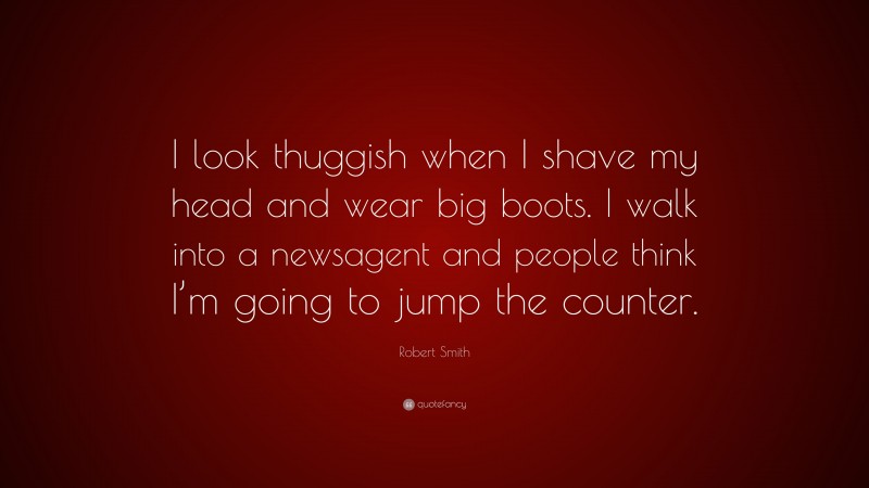 Robert Smith Quote: “I look thuggish when I shave my head and wear big boots. I walk into a newsagent and people think I’m going to jump the counter.”