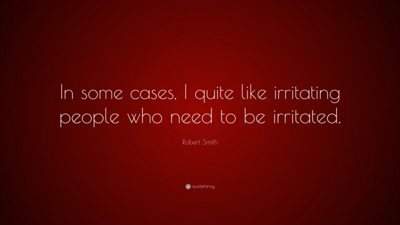 Robert Smith Quote: “In some cases, I quite like irritating people who need to be irritated.”