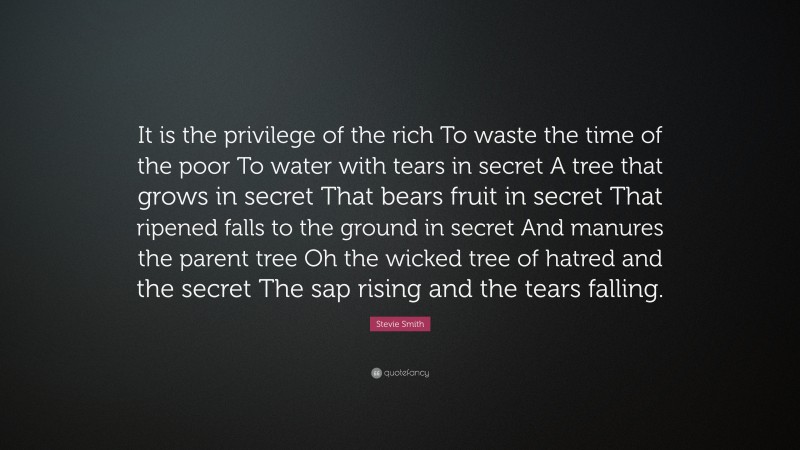 Stevie Smith Quote: “It is the privilege of the rich To waste the time of the poor To water with tears in secret A tree that grows in secret That bears fruit in secret That ripened falls to the ground in secret And manures the parent tree Oh the wicked tree of hatred and the secret The sap rising and the tears falling.”