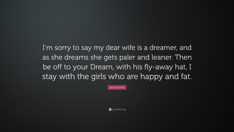 Stevie Smith Quote: “I’m sorry to say my dear wife is a dreamer, and as she dreams she gets paler and leaner. Then be off to your Dream, with his fly-away hat, I stay with the girls who are happy and fat.”