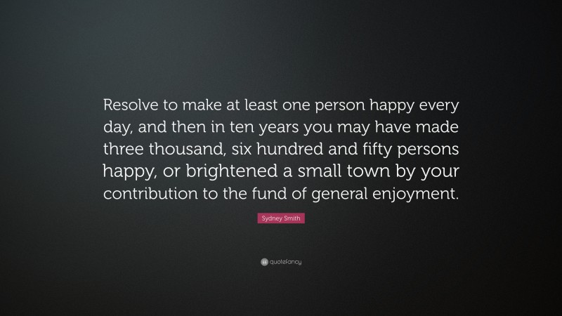 Sydney Smith Quote: “Resolve to make at least one person happy every day, and then in ten years you may have made three thousand, six hundred and fifty persons happy, or brightened a small town by your contribution to the fund of general enjoyment.”
