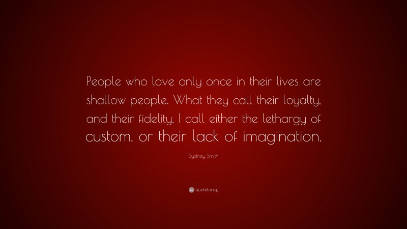Sydney Smith Quote: “People who love only once in their lives are shallow people. What they call their loyalty, and their fidelity, I call either the lethargy of custom, or their lack of imagination.”