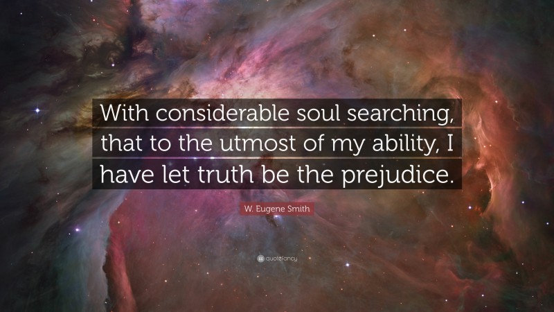W. Eugene Smith Quote: “With considerable soul searching, that to the utmost of my ability, I have let truth be the prejudice.”