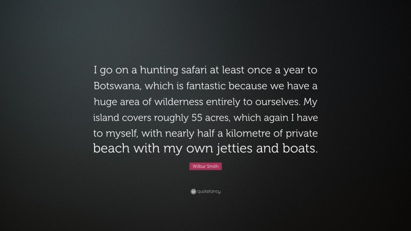 Wilbur Smith Quote: “I go on a hunting safari at least once a year to Botswana, which is fantastic because we have a huge area of wilderness entirely to ourselves. My island covers roughly 55 acres, which again I have to myself, with nearly half a kilometre of private beach with my own jetties and boats.”
