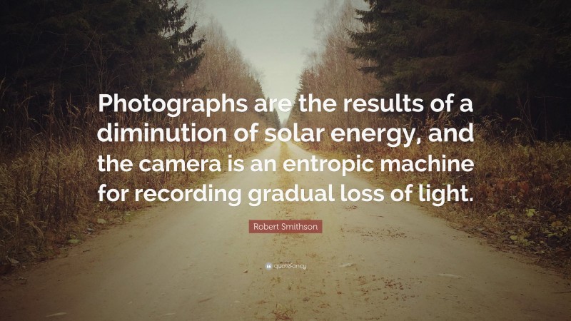 Robert Smithson Quote: “Photographs are the results of a diminution of solar energy, and the camera is an entropic machine for recording gradual loss of light.”