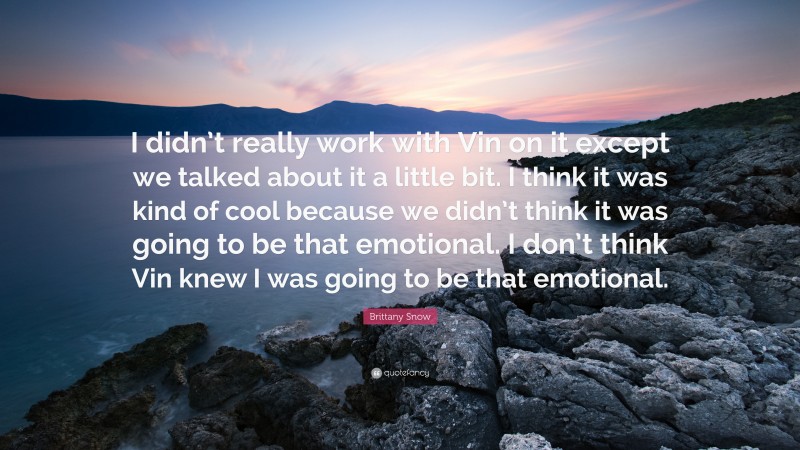 Brittany Snow Quote: “I didn’t really work with Vin on it except we talked about it a little bit. I think it was kind of cool because we didn’t think it was going to be that emotional. I don’t think Vin knew I was going to be that emotional.”