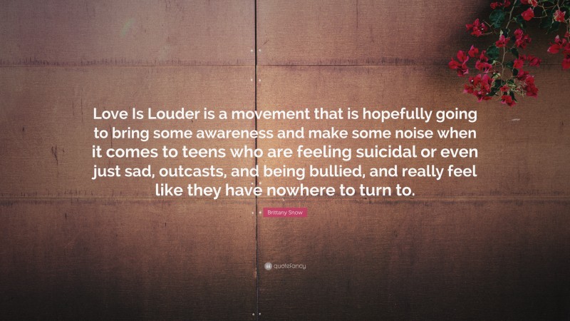 Brittany Snow Quote: “Love Is Louder is a movement that is hopefully going to bring some awareness and make some noise when it comes to teens who are feeling suicidal or even just sad, outcasts, and being bullied, and really feel like they have nowhere to turn to.”