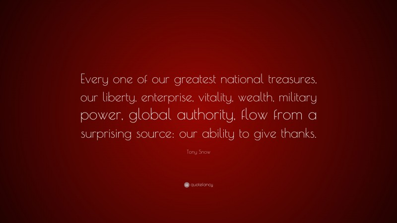 Tony Snow Quote: “Every one of our greatest national treasures, our liberty, enterprise, vitality, wealth, military power, global authority, flow from a surprising source: our ability to give thanks.”