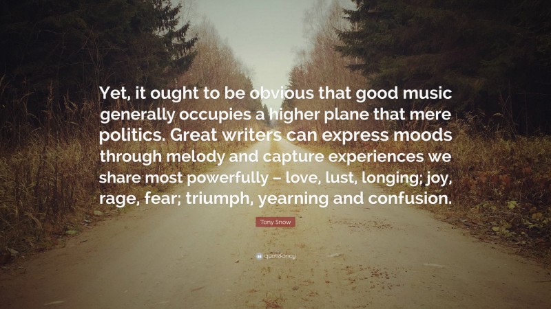 Tony Snow Quote: “Yet, it ought to be obvious that good music generally occupies a higher plane that mere politics. Great writers can express moods through melody and capture experiences we share most powerfully – love, lust, longing; joy, rage, fear; triumph, yearning and confusion.”