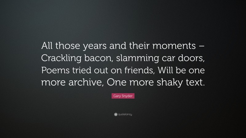 Gary Snyder Quote: “All those years and their moments – Crackling bacon, slamming car doors, Poems tried out on friends, Will be one more archive, One more shaky text.”