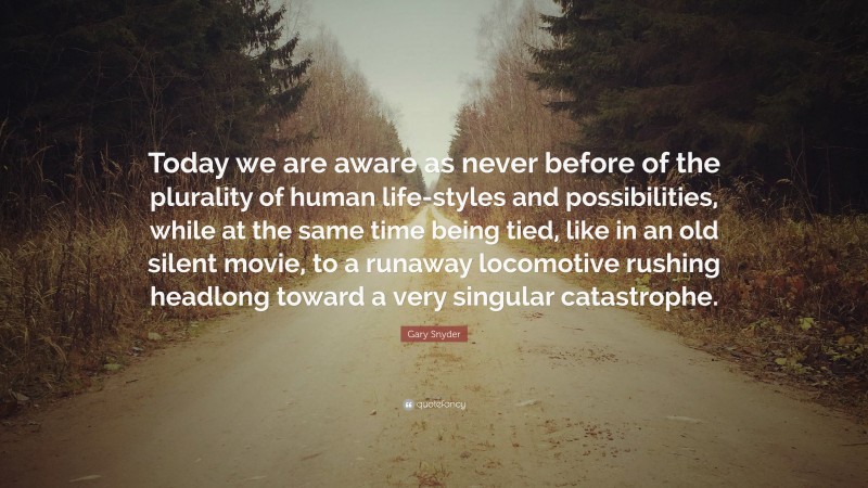 Gary Snyder Quote: “Today we are aware as never before of the plurality of human life-styles and possibilities, while at the same time being tied, like in an old silent movie, to a runaway locomotive rushing headlong toward a very singular catastrophe.”