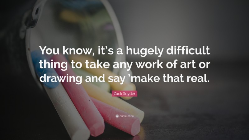 Zack Snyder Quote: “You know, it’s a hugely difficult thing to take any work of art or drawing and say ’make that real.”