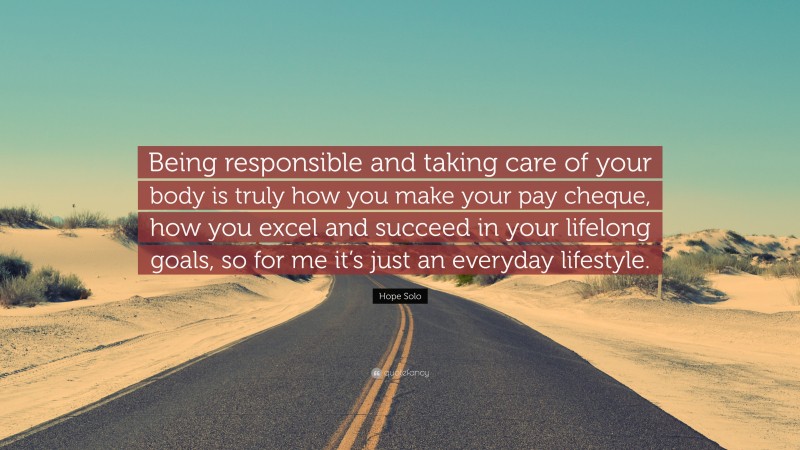 Hope Solo Quote: “Being responsible and taking care of your body is truly how you make your pay cheque, how you excel and succeed in your lifelong goals, so for me it’s just an everyday lifestyle.”