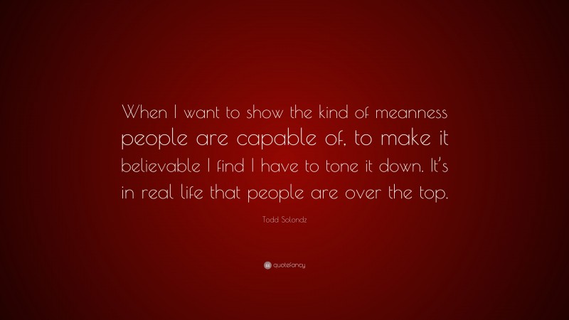 Todd Solondz Quote: “When I want to show the kind of meanness people are capable of, to make it believable I find I have to tone it down. It’s in real life that people are over the top.”
