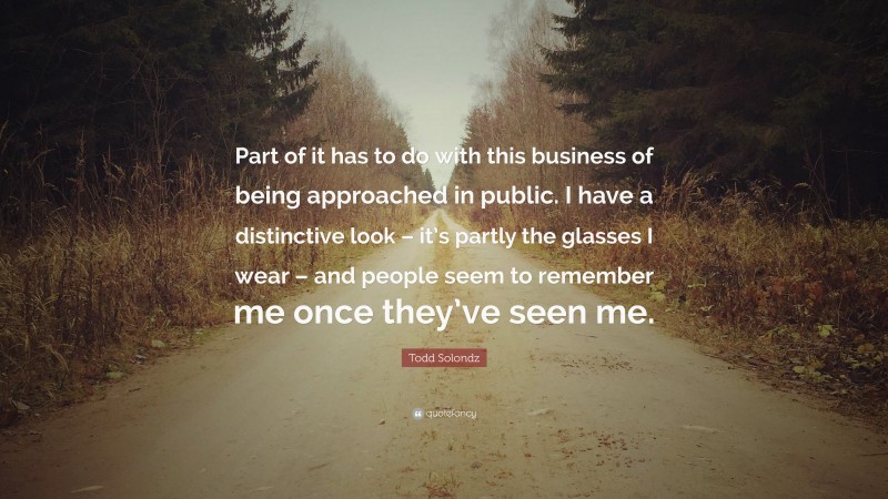 Todd Solondz Quote: “Part of it has to do with this business of being approached in public. I have a distinctive look – it’s partly the glasses I wear – and people seem to remember me once they’ve seen me.”