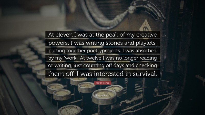 Todd Solondz Quote: “At eleven I was at the peak of my creative powers: I was writing stories and playlets, putting together poetryprojects. I was absorbed by my ‘work.’ At twelve I was no longer reading or writing, just counting off days and checking them off. I was interested in survival.”