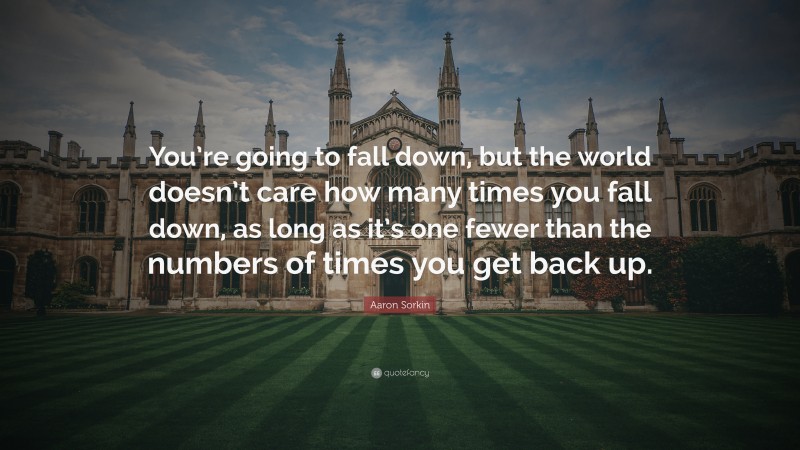 Aaron Sorkin Quote: “You’re going to fall down, but the world doesn’t care how many times you fall down, as long as it’s one fewer than the numbers of times you get back up.”