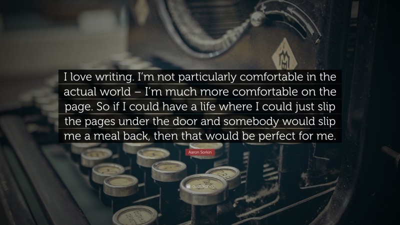 Aaron Sorkin Quote: “I love writing. I’m not particularly comfortable in the actual world – I’m much more comfortable on the page. So if I could have a life where I could just slip the pages under the door and somebody would slip me a meal back, then that would be perfect for me.”