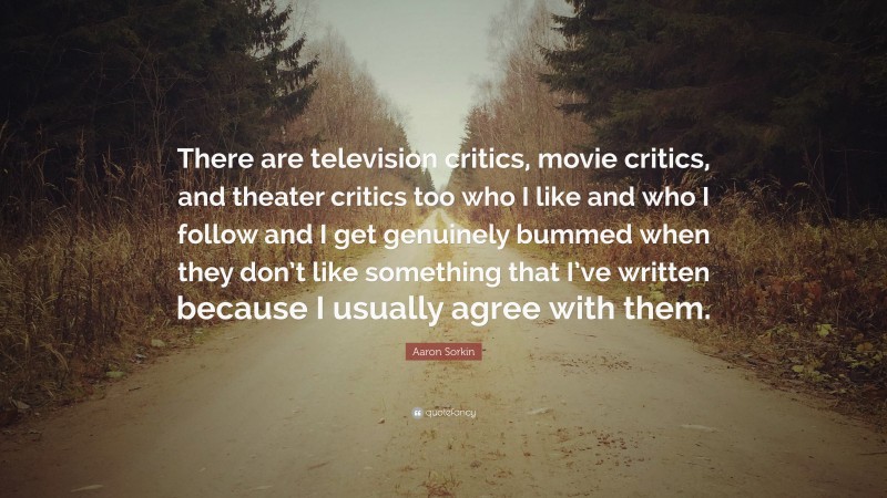 Aaron Sorkin Quote: “There are television critics, movie critics, and theater critics too who I like and who I follow and I get genuinely bummed when they don’t like something that I’ve written because I usually agree with them.”